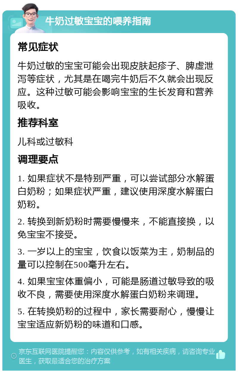 牛奶过敏宝宝的喂养指南 常见症状 牛奶过敏的宝宝可能会出现皮肤起疹子、脾虚泄泻等症状，尤其是在喝完牛奶后不久就会出现反应。这种过敏可能会影响宝宝的生长发育和营养吸收。 推荐科室 儿科或过敏科 调理要点 1. 如果症状不是特别严重，可以尝试部分水解蛋白奶粉；如果症状严重，建议使用深度水解蛋白奶粉。 2. 转换到新奶粉时需要慢慢来，不能直接换，以免宝宝不接受。 3. 一岁以上的宝宝，饮食以饭菜为主，奶制品的量可以控制在500毫升左右。 4. 如果宝宝体重偏小，可能是肠道过敏导致的吸收不良，需要使用深度水解蛋白奶粉来调理。 5. 在转换奶粉的过程中，家长需要耐心，慢慢让宝宝适应新奶粉的味道和口感。