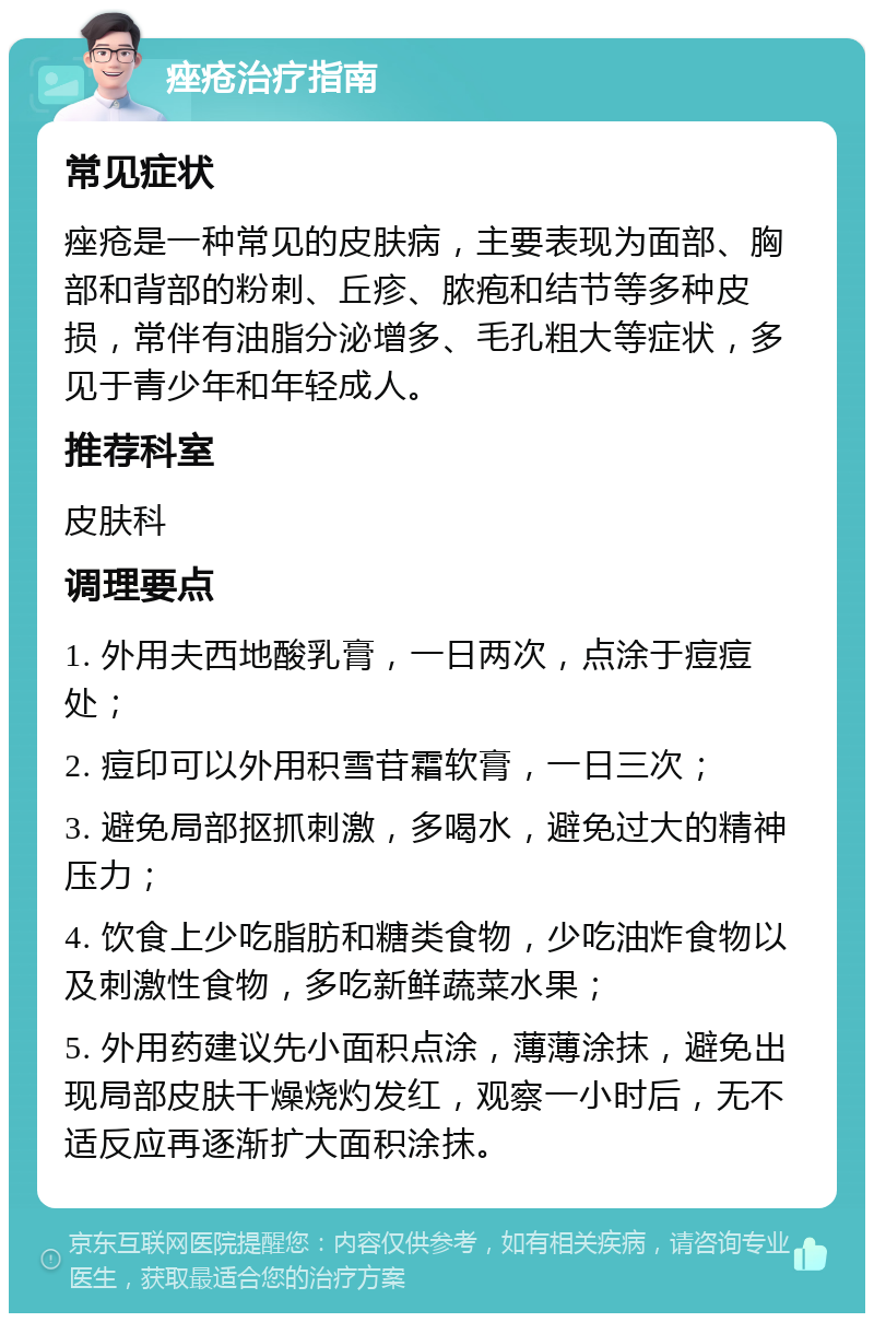 痤疮治疗指南 常见症状 痤疮是一种常见的皮肤病，主要表现为面部、胸部和背部的粉刺、丘疹、脓疱和结节等多种皮损，常伴有油脂分泌增多、毛孔粗大等症状，多见于青少年和年轻成人。 推荐科室 皮肤科 调理要点 1. 外用夫西地酸乳膏，一日两次，点涂于痘痘处； 2. 痘印可以外用积雪苷霜软膏，一日三次； 3. 避免局部抠抓刺激，多喝水，避免过大的精神压力； 4. 饮食上少吃脂肪和糖类食物，少吃油炸食物以及刺激性食物，多吃新鲜蔬菜水果； 5. 外用药建议先小面积点涂，薄薄涂抹，避免出现局部皮肤干燥烧灼发红，观察一小时后，无不适反应再逐渐扩大面积涂抹。