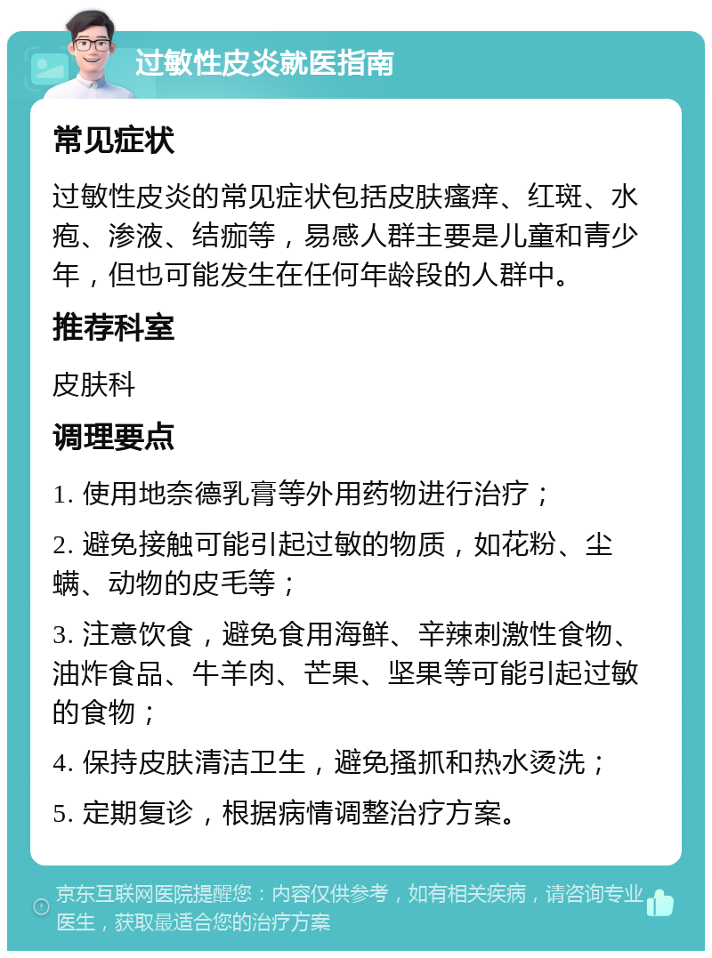 过敏性皮炎就医指南 常见症状 过敏性皮炎的常见症状包括皮肤瘙痒、红斑、水疱、渗液、结痂等，易感人群主要是儿童和青少年，但也可能发生在任何年龄段的人群中。 推荐科室 皮肤科 调理要点 1. 使用地奈德乳膏等外用药物进行治疗； 2. 避免接触可能引起过敏的物质，如花粉、尘螨、动物的皮毛等； 3. 注意饮食，避免食用海鲜、辛辣刺激性食物、油炸食品、牛羊肉、芒果、坚果等可能引起过敏的食物； 4. 保持皮肤清洁卫生，避免搔抓和热水烫洗； 5. 定期复诊，根据病情调整治疗方案。