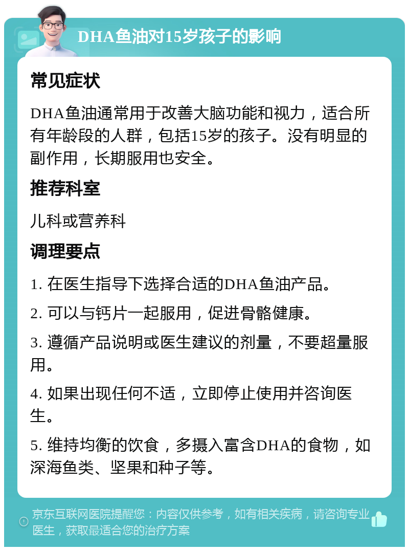 DHA鱼油对15岁孩子的影响 常见症状 DHA鱼油通常用于改善大脑功能和视力，适合所有年龄段的人群，包括15岁的孩子。没有明显的副作用，长期服用也安全。 推荐科室 儿科或营养科 调理要点 1. 在医生指导下选择合适的DHA鱼油产品。 2. 可以与钙片一起服用，促进骨骼健康。 3. 遵循产品说明或医生建议的剂量，不要超量服用。 4. 如果出现任何不适，立即停止使用并咨询医生。 5. 维持均衡的饮食，多摄入富含DHA的食物，如深海鱼类、坚果和种子等。