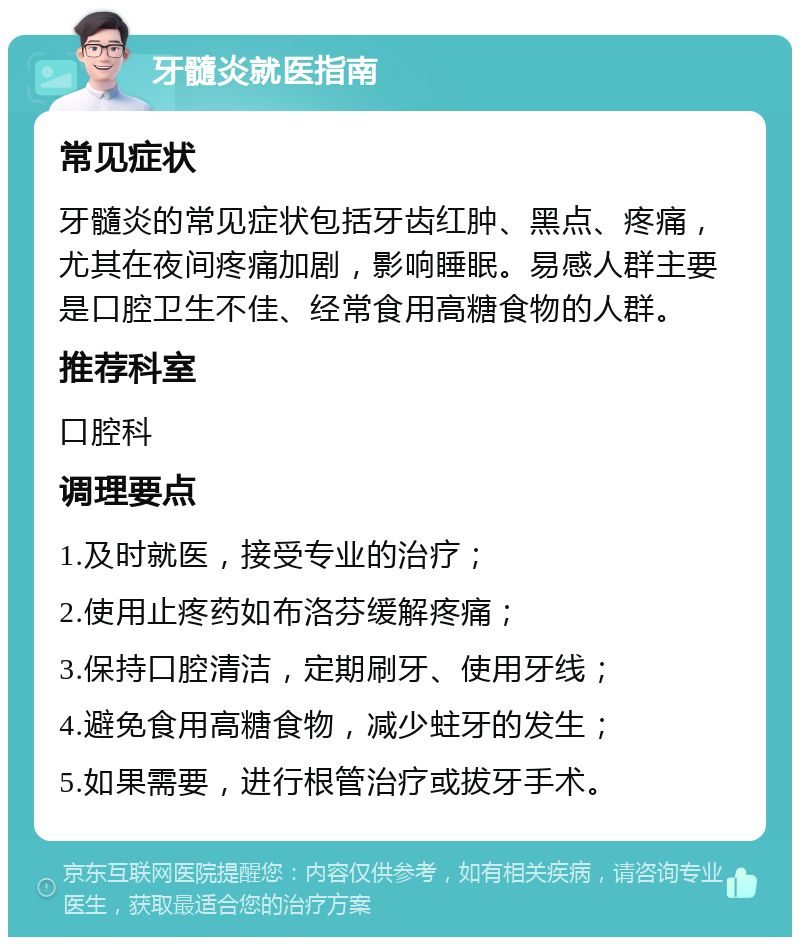 牙髓炎就医指南 常见症状 牙髓炎的常见症状包括牙齿红肿、黑点、疼痛，尤其在夜间疼痛加剧，影响睡眠。易感人群主要是口腔卫生不佳、经常食用高糖食物的人群。 推荐科室 口腔科 调理要点 1.及时就医，接受专业的治疗； 2.使用止疼药如布洛芬缓解疼痛； 3.保持口腔清洁，定期刷牙、使用牙线； 4.避免食用高糖食物，减少蛀牙的发生； 5.如果需要，进行根管治疗或拔牙手术。