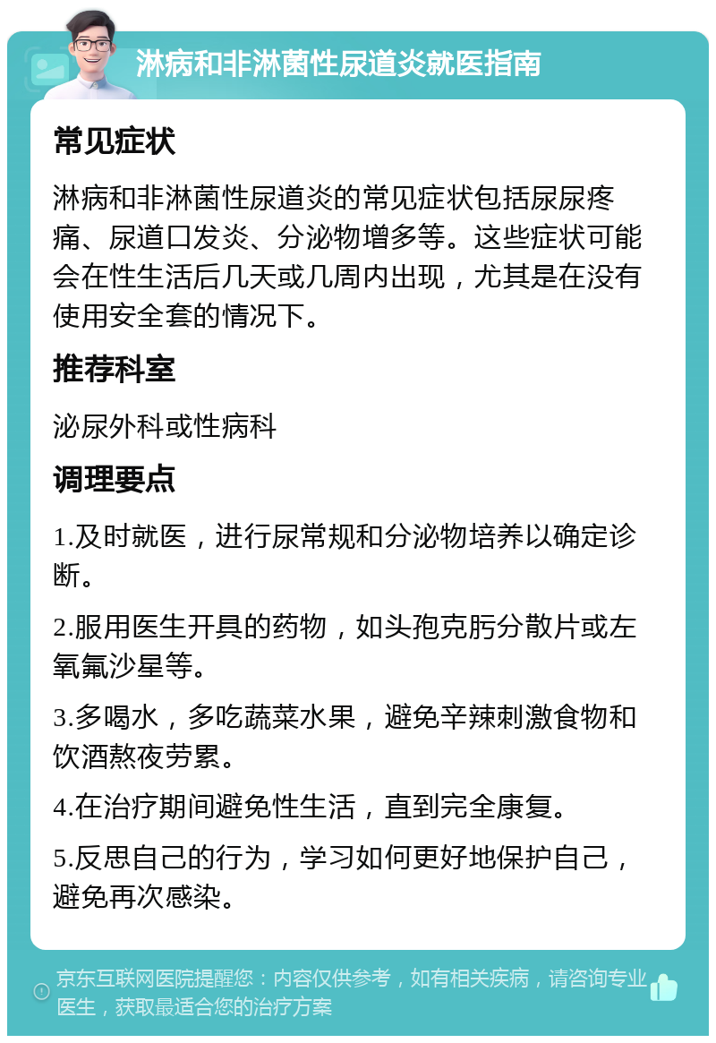 淋病和非淋菌性尿道炎就医指南 常见症状 淋病和非淋菌性尿道炎的常见症状包括尿尿疼痛、尿道口发炎、分泌物增多等。这些症状可能会在性生活后几天或几周内出现，尤其是在没有使用安全套的情况下。 推荐科室 泌尿外科或性病科 调理要点 1.及时就医，进行尿常规和分泌物培养以确定诊断。 2.服用医生开具的药物，如头孢克肟分散片或左氧氟沙星等。 3.多喝水，多吃蔬菜水果，避免辛辣刺激食物和饮酒熬夜劳累。 4.在治疗期间避免性生活，直到完全康复。 5.反思自己的行为，学习如何更好地保护自己，避免再次感染。