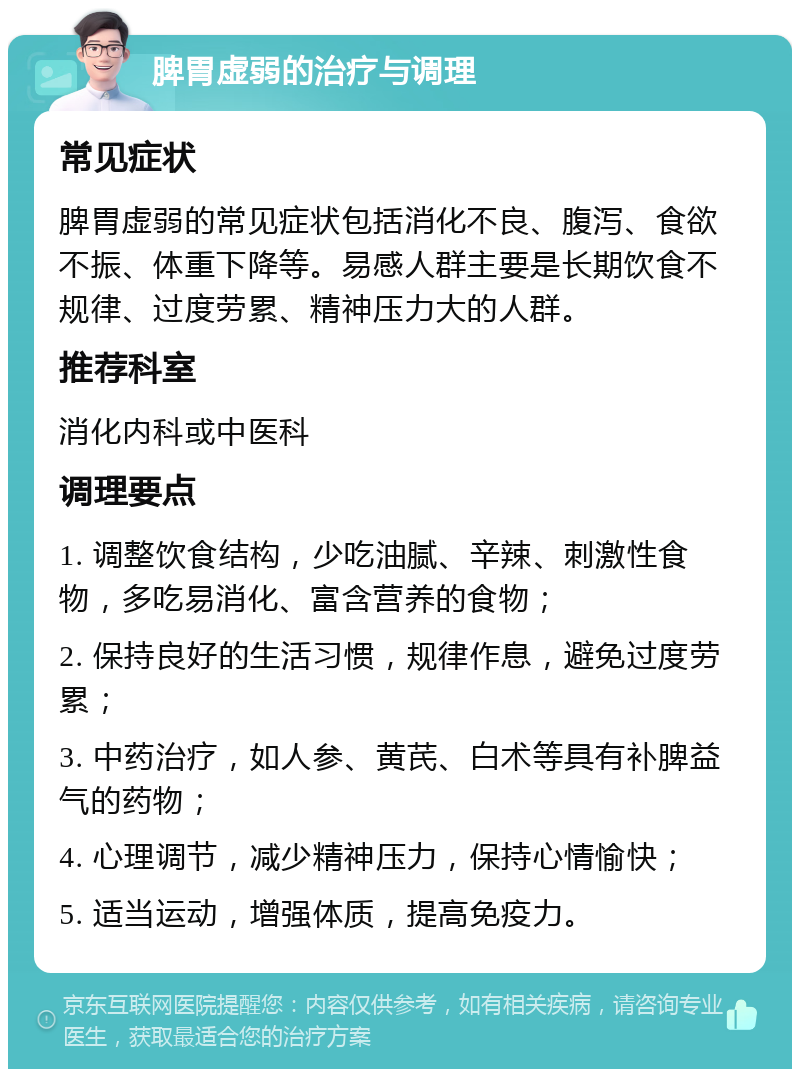 脾胃虚弱的治疗与调理 常见症状 脾胃虚弱的常见症状包括消化不良、腹泻、食欲不振、体重下降等。易感人群主要是长期饮食不规律、过度劳累、精神压力大的人群。 推荐科室 消化内科或中医科 调理要点 1. 调整饮食结构，少吃油腻、辛辣、刺激性食物，多吃易消化、富含营养的食物； 2. 保持良好的生活习惯，规律作息，避免过度劳累； 3. 中药治疗，如人参、黄芪、白术等具有补脾益气的药物； 4. 心理调节，减少精神压力，保持心情愉快； 5. 适当运动，增强体质，提高免疫力。