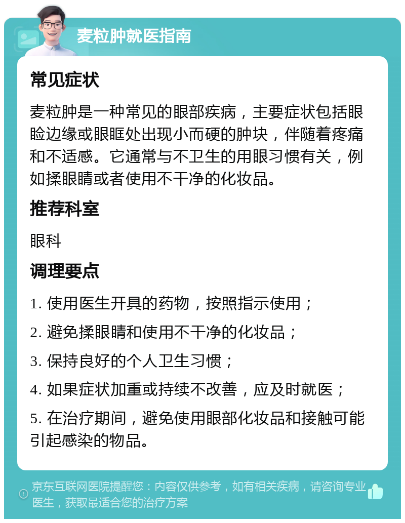 麦粒肿就医指南 常见症状 麦粒肿是一种常见的眼部疾病，主要症状包括眼睑边缘或眼眶处出现小而硬的肿块，伴随着疼痛和不适感。它通常与不卫生的用眼习惯有关，例如揉眼睛或者使用不干净的化妆品。 推荐科室 眼科 调理要点 1. 使用医生开具的药物，按照指示使用； 2. 避免揉眼睛和使用不干净的化妆品； 3. 保持良好的个人卫生习惯； 4. 如果症状加重或持续不改善，应及时就医； 5. 在治疗期间，避免使用眼部化妆品和接触可能引起感染的物品。