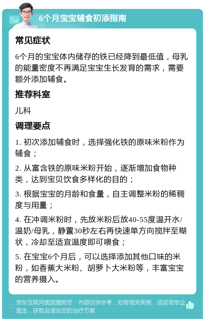 6个月宝宝辅食初添指南 常见症状 6个月的宝宝体内储存的铁已经降到最低值，母乳的能量密度不再满足宝宝生长发育的需求，需要额外添加辅食。 推荐科室 儿科 调理要点 1. 初次添加辅食时，选择强化铁的原味米粉作为辅食； 2. 从富含铁的原味米粉开始，逐渐增加食物种类，达到宝贝饮食多样化的目的； 3. 根据宝宝的月龄和食量，自主调整米粉的稀稠度与用量； 4. 在冲调米粉时，先放米粉后放40-55度温开水/温奶/母乳，静置30秒左右再快速单方向搅拌至糊状，冷却至适宜温度即可喂食； 5. 在宝宝6个月后，可以选择添加其他口味的米粉，如香蕉大米粉、胡萝卜大米粉等，丰富宝宝的营养摄入。