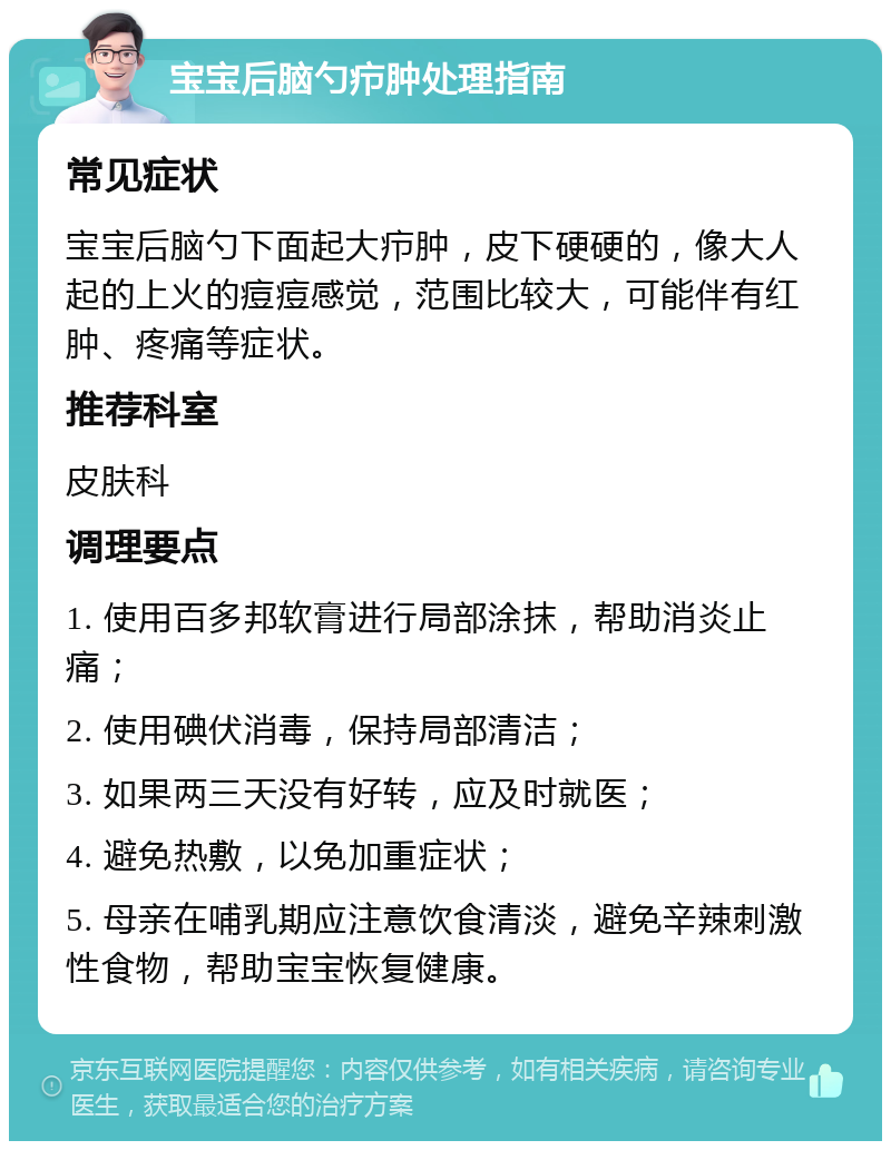 宝宝后脑勺疖肿处理指南 常见症状 宝宝后脑勺下面起大疖肿，皮下硬硬的，像大人起的上火的痘痘感觉，范围比较大，可能伴有红肿、疼痛等症状。 推荐科室 皮肤科 调理要点 1. 使用百多邦软膏进行局部涂抹，帮助消炎止痛； 2. 使用碘伏消毒，保持局部清洁； 3. 如果两三天没有好转，应及时就医； 4. 避免热敷，以免加重症状； 5. 母亲在哺乳期应注意饮食清淡，避免辛辣刺激性食物，帮助宝宝恢复健康。