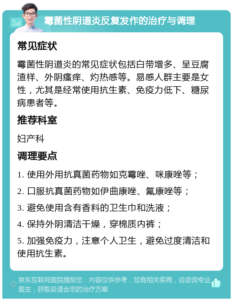 霉菌性阴道炎反复发作的治疗与调理 常见症状 霉菌性阴道炎的常见症状包括白带增多、呈豆腐渣样、外阴瘙痒、灼热感等。易感人群主要是女性，尤其是经常使用抗生素、免疫力低下、糖尿病患者等。 推荐科室 妇产科 调理要点 1. 使用外用抗真菌药物如克霉唑、咪康唑等； 2. 口服抗真菌药物如伊曲康唑、氟康唑等； 3. 避免使用含有香料的卫生巾和洗液； 4. 保持外阴清洁干燥，穿棉质内裤； 5. 加强免疫力，注意个人卫生，避免过度清洁和使用抗生素。