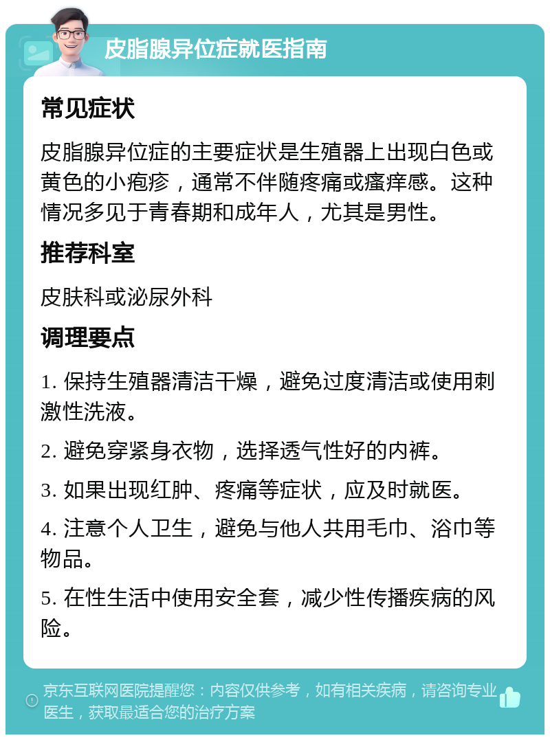 皮脂腺异位症就医指南 常见症状 皮脂腺异位症的主要症状是生殖器上出现白色或黄色的小疱疹，通常不伴随疼痛或瘙痒感。这种情况多见于青春期和成年人，尤其是男性。 推荐科室 皮肤科或泌尿外科 调理要点 1. 保持生殖器清洁干燥，避免过度清洁或使用刺激性洗液。 2. 避免穿紧身衣物，选择透气性好的内裤。 3. 如果出现红肿、疼痛等症状，应及时就医。 4. 注意个人卫生，避免与他人共用毛巾、浴巾等物品。 5. 在性生活中使用安全套，减少性传播疾病的风险。