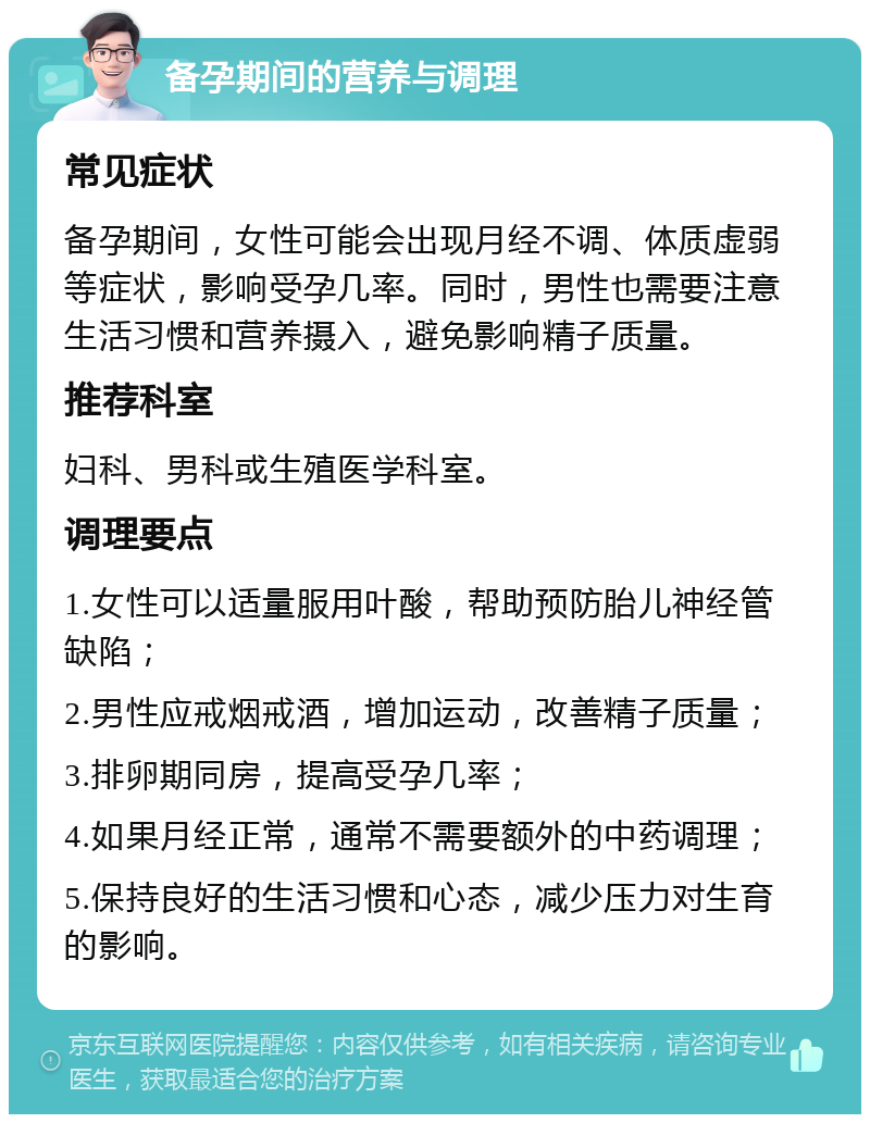 备孕期间的营养与调理 常见症状 备孕期间，女性可能会出现月经不调、体质虚弱等症状，影响受孕几率。同时，男性也需要注意生活习惯和营养摄入，避免影响精子质量。 推荐科室 妇科、男科或生殖医学科室。 调理要点 1.女性可以适量服用叶酸，帮助预防胎儿神经管缺陷； 2.男性应戒烟戒酒，增加运动，改善精子质量； 3.排卵期同房，提高受孕几率； 4.如果月经正常，通常不需要额外的中药调理； 5.保持良好的生活习惯和心态，减少压力对生育的影响。