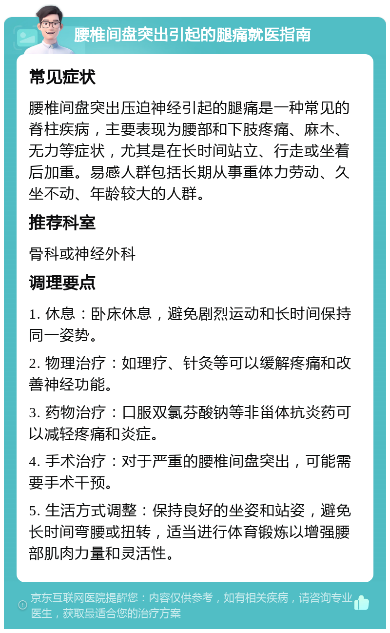 腰椎间盘突出引起的腿痛就医指南 常见症状 腰椎间盘突出压迫神经引起的腿痛是一种常见的脊柱疾病，主要表现为腰部和下肢疼痛、麻木、无力等症状，尤其是在长时间站立、行走或坐着后加重。易感人群包括长期从事重体力劳动、久坐不动、年龄较大的人群。 推荐科室 骨科或神经外科 调理要点 1. 休息：卧床休息，避免剧烈运动和长时间保持同一姿势。 2. 物理治疗：如理疗、针灸等可以缓解疼痛和改善神经功能。 3. 药物治疗：口服双氯芬酸钠等非甾体抗炎药可以减轻疼痛和炎症。 4. 手术治疗：对于严重的腰椎间盘突出，可能需要手术干预。 5. 生活方式调整：保持良好的坐姿和站姿，避免长时间弯腰或扭转，适当进行体育锻炼以增强腰部肌肉力量和灵活性。