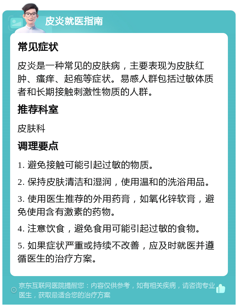 皮炎就医指南 常见症状 皮炎是一种常见的皮肤病，主要表现为皮肤红肿、瘙痒、起疱等症状。易感人群包括过敏体质者和长期接触刺激性物质的人群。 推荐科室 皮肤科 调理要点 1. 避免接触可能引起过敏的物质。 2. 保持皮肤清洁和湿润，使用温和的洗浴用品。 3. 使用医生推荐的外用药膏，如氧化锌软膏，避免使用含有激素的药物。 4. 注意饮食，避免食用可能引起过敏的食物。 5. 如果症状严重或持续不改善，应及时就医并遵循医生的治疗方案。