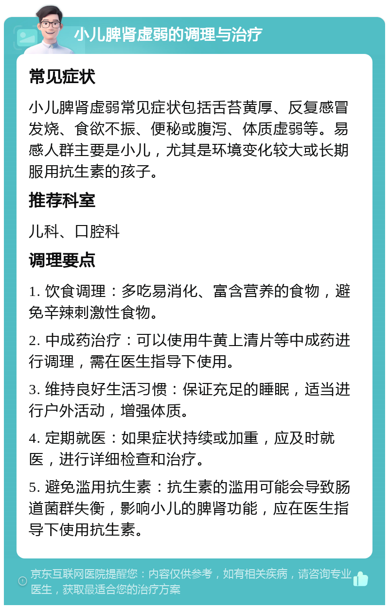 小儿脾肾虚弱的调理与治疗 常见症状 小儿脾肾虚弱常见症状包括舌苔黄厚、反复感冒发烧、食欲不振、便秘或腹泻、体质虚弱等。易感人群主要是小儿，尤其是环境变化较大或长期服用抗生素的孩子。 推荐科室 儿科、口腔科 调理要点 1. 饮食调理：多吃易消化、富含营养的食物，避免辛辣刺激性食物。 2. 中成药治疗：可以使用牛黄上清片等中成药进行调理，需在医生指导下使用。 3. 维持良好生活习惯：保证充足的睡眠，适当进行户外活动，增强体质。 4. 定期就医：如果症状持续或加重，应及时就医，进行详细检查和治疗。 5. 避免滥用抗生素：抗生素的滥用可能会导致肠道菌群失衡，影响小儿的脾肾功能，应在医生指导下使用抗生素。