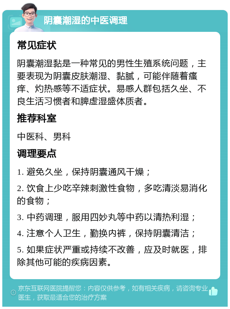 阴囊潮湿的中医调理 常见症状 阴囊潮湿黏是一种常见的男性生殖系统问题，主要表现为阴囊皮肤潮湿、黏腻，可能伴随着瘙痒、灼热感等不适症状。易感人群包括久坐、不良生活习惯者和脾虚湿盛体质者。 推荐科室 中医科、男科 调理要点 1. 避免久坐，保持阴囊通风干燥； 2. 饮食上少吃辛辣刺激性食物，多吃清淡易消化的食物； 3. 中药调理，服用四妙丸等中药以清热利湿； 4. 注意个人卫生，勤换内裤，保持阴囊清洁； 5. 如果症状严重或持续不改善，应及时就医，排除其他可能的疾病因素。