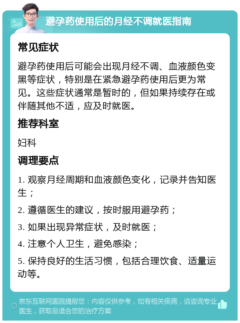 避孕药使用后的月经不调就医指南 常见症状 避孕药使用后可能会出现月经不调、血液颜色变黑等症状，特别是在紧急避孕药使用后更为常见。这些症状通常是暂时的，但如果持续存在或伴随其他不适，应及时就医。 推荐科室 妇科 调理要点 1. 观察月经周期和血液颜色变化，记录并告知医生； 2. 遵循医生的建议，按时服用避孕药； 3. 如果出现异常症状，及时就医； 4. 注意个人卫生，避免感染； 5. 保持良好的生活习惯，包括合理饮食、适量运动等。