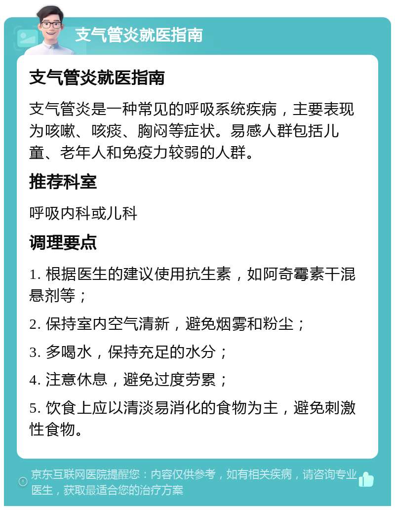 支气管炎就医指南 支气管炎就医指南 支气管炎是一种常见的呼吸系统疾病，主要表现为咳嗽、咳痰、胸闷等症状。易感人群包括儿童、老年人和免疫力较弱的人群。 推荐科室 呼吸内科或儿科 调理要点 1. 根据医生的建议使用抗生素，如阿奇霉素干混悬剂等； 2. 保持室内空气清新，避免烟雾和粉尘； 3. 多喝水，保持充足的水分； 4. 注意休息，避免过度劳累； 5. 饮食上应以清淡易消化的食物为主，避免刺激性食物。