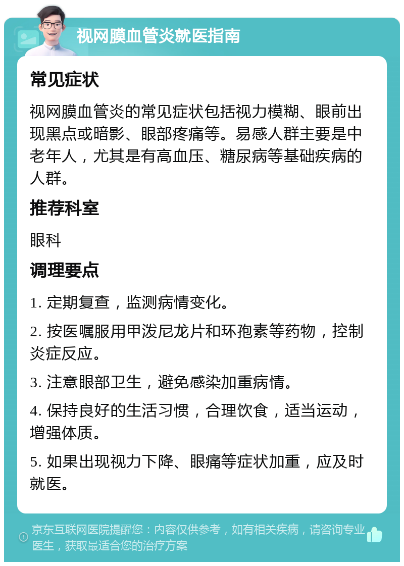 视网膜血管炎就医指南 常见症状 视网膜血管炎的常见症状包括视力模糊、眼前出现黑点或暗影、眼部疼痛等。易感人群主要是中老年人，尤其是有高血压、糖尿病等基础疾病的人群。 推荐科室 眼科 调理要点 1. 定期复查，监测病情变化。 2. 按医嘱服用甲泼尼龙片和环孢素等药物，控制炎症反应。 3. 注意眼部卫生，避免感染加重病情。 4. 保持良好的生活习惯，合理饮食，适当运动，增强体质。 5. 如果出现视力下降、眼痛等症状加重，应及时就医。