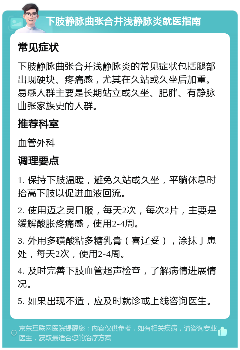 下肢静脉曲张合并浅静脉炎就医指南 常见症状 下肢静脉曲张合并浅静脉炎的常见症状包括腿部出现硬块、疼痛感，尤其在久站或久坐后加重。易感人群主要是长期站立或久坐、肥胖、有静脉曲张家族史的人群。 推荐科室 血管外科 调理要点 1. 保持下肢温暖，避免久站或久坐，平躺休息时抬高下肢以促进血液回流。 2. 使用迈之灵口服，每天2次，每次2片，主要是缓解酸胀疼痛感，使用2-4周。 3. 外用多磺酸粘多糖乳膏（喜辽妥），涂抹于患处，每天2次，使用2-4周。 4. 及时完善下肢血管超声检查，了解病情进展情况。 5. 如果出现不适，应及时就诊或上线咨询医生。