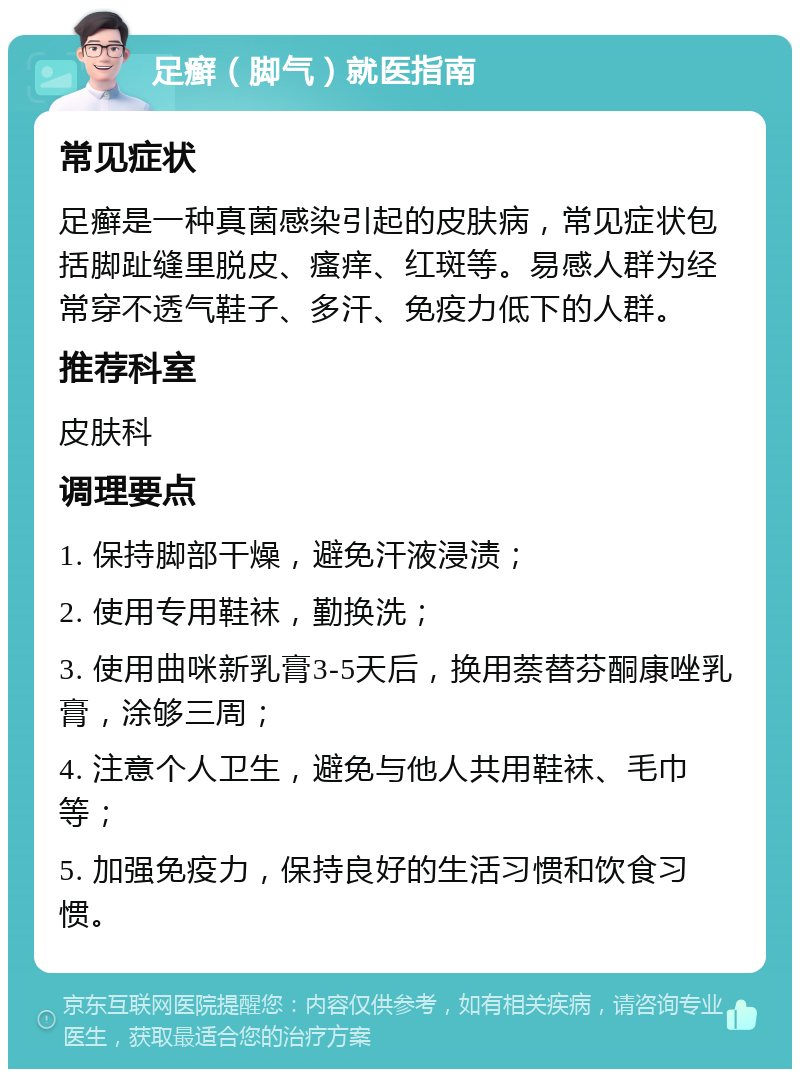 足癣（脚气）就医指南 常见症状 足癣是一种真菌感染引起的皮肤病，常见症状包括脚趾缝里脱皮、瘙痒、红斑等。易感人群为经常穿不透气鞋子、多汗、免疫力低下的人群。 推荐科室 皮肤科 调理要点 1. 保持脚部干燥，避免汗液浸渍； 2. 使用专用鞋袜，勤换洗； 3. 使用曲咪新乳膏3-5天后，换用萘替芬酮康唑乳膏，涂够三周； 4. 注意个人卫生，避免与他人共用鞋袜、毛巾等； 5. 加强免疫力，保持良好的生活习惯和饮食习惯。