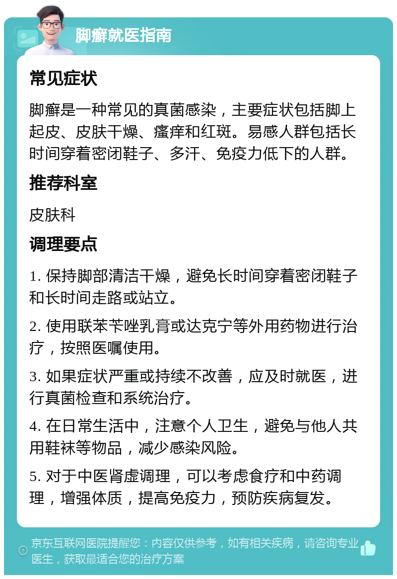 脚癣就医指南 常见症状 脚癣是一种常见的真菌感染，主要症状包括脚上起皮、皮肤干燥、瘙痒和红斑。易感人群包括长时间穿着密闭鞋子、多汗、免疫力低下的人群。 推荐科室 皮肤科 调理要点 1. 保持脚部清洁干燥，避免长时间穿着密闭鞋子和长时间走路或站立。 2. 使用联苯苄唑乳膏或达克宁等外用药物进行治疗，按照医嘱使用。 3. 如果症状严重或持续不改善，应及时就医，进行真菌检查和系统治疗。 4. 在日常生活中，注意个人卫生，避免与他人共用鞋袜等物品，减少感染风险。 5. 对于中医肾虚调理，可以考虑食疗和中药调理，增强体质，提高免疫力，预防疾病复发。