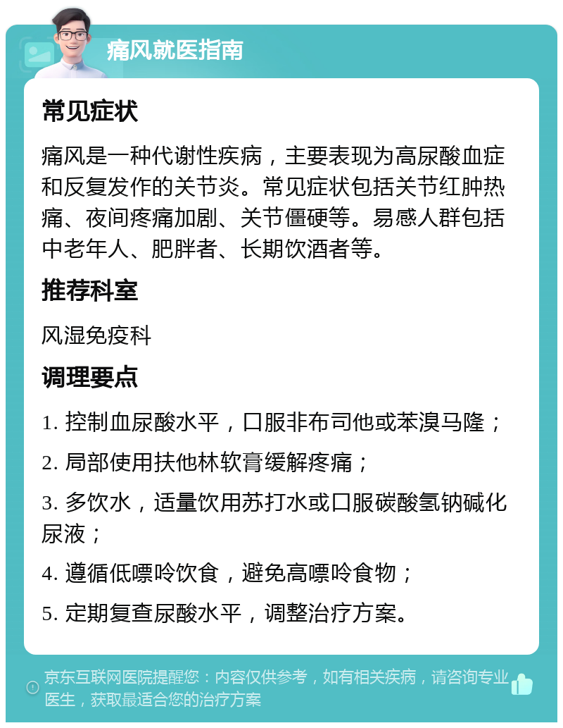 痛风就医指南 常见症状 痛风是一种代谢性疾病，主要表现为高尿酸血症和反复发作的关节炎。常见症状包括关节红肿热痛、夜间疼痛加剧、关节僵硬等。易感人群包括中老年人、肥胖者、长期饮酒者等。 推荐科室 风湿免疫科 调理要点 1. 控制血尿酸水平，口服非布司他或苯溴马隆； 2. 局部使用扶他林软膏缓解疼痛； 3. 多饮水，适量饮用苏打水或口服碳酸氢钠碱化尿液； 4. 遵循低嘌呤饮食，避免高嘌呤食物； 5. 定期复查尿酸水平，调整治疗方案。