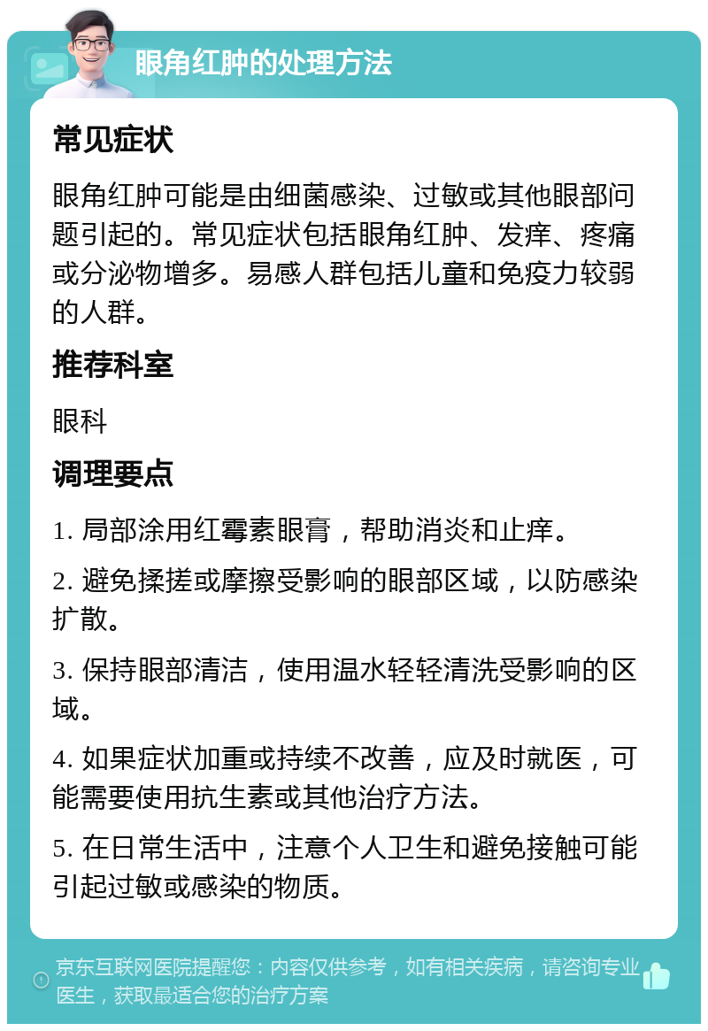 眼角红肿的处理方法 常见症状 眼角红肿可能是由细菌感染、过敏或其他眼部问题引起的。常见症状包括眼角红肿、发痒、疼痛或分泌物增多。易感人群包括儿童和免疫力较弱的人群。 推荐科室 眼科 调理要点 1. 局部涂用红霉素眼膏，帮助消炎和止痒。 2. 避免揉搓或摩擦受影响的眼部区域，以防感染扩散。 3. 保持眼部清洁，使用温水轻轻清洗受影响的区域。 4. 如果症状加重或持续不改善，应及时就医，可能需要使用抗生素或其他治疗方法。 5. 在日常生活中，注意个人卫生和避免接触可能引起过敏或感染的物质。