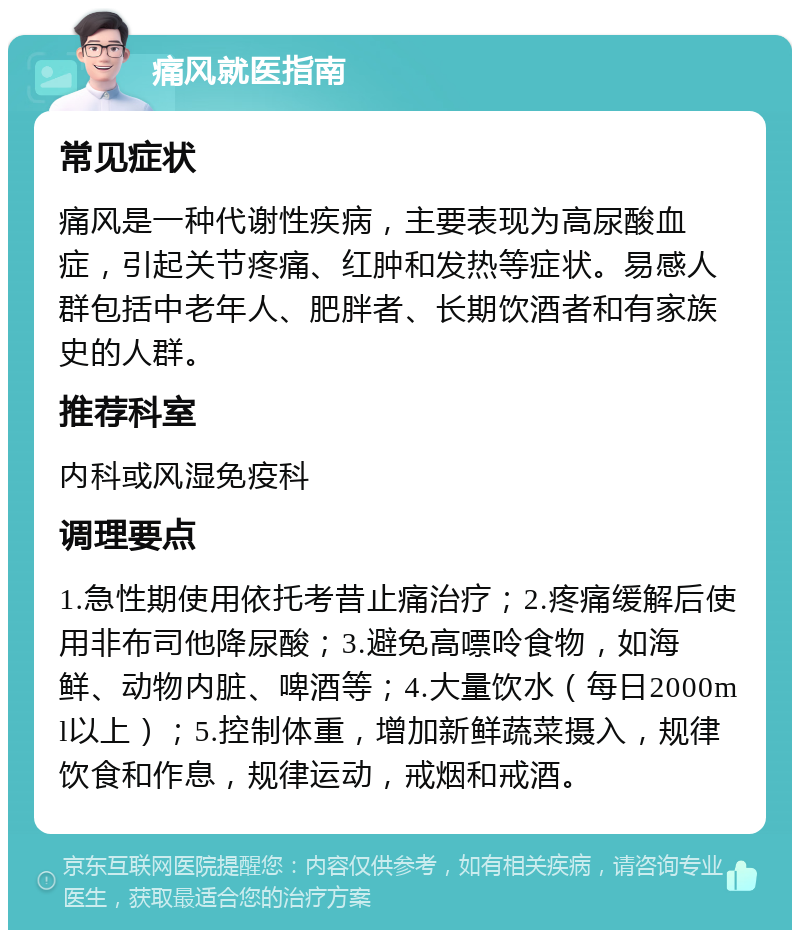 痛风就医指南 常见症状 痛风是一种代谢性疾病，主要表现为高尿酸血症，引起关节疼痛、红肿和发热等症状。易感人群包括中老年人、肥胖者、长期饮酒者和有家族史的人群。 推荐科室 内科或风湿免疫科 调理要点 1.急性期使用依托考昔止痛治疗；2.疼痛缓解后使用非布司他降尿酸；3.避免高嘌呤食物，如海鲜、动物内脏、啤酒等；4.大量饮水（每日2000ml以上）；5.控制体重，增加新鲜蔬菜摄入，规律饮食和作息，规律运动，戒烟和戒酒。