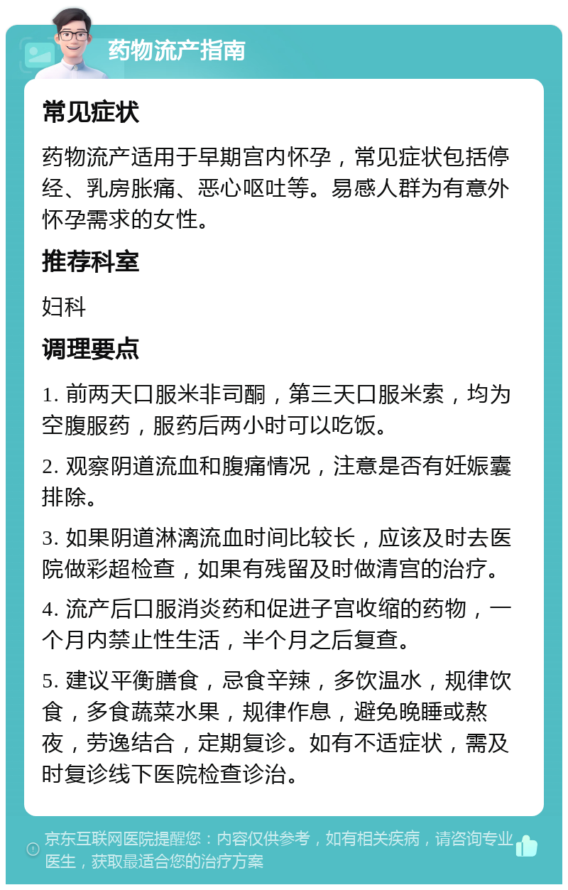 药物流产指南 常见症状 药物流产适用于早期宫内怀孕，常见症状包括停经、乳房胀痛、恶心呕吐等。易感人群为有意外怀孕需求的女性。 推荐科室 妇科 调理要点 1. 前两天口服米非司酮，第三天口服米索，均为空腹服药，服药后两小时可以吃饭。 2. 观察阴道流血和腹痛情况，注意是否有妊娠囊排除。 3. 如果阴道淋漓流血时间比较长，应该及时去医院做彩超检查，如果有残留及时做清宫的治疗。 4. 流产后口服消炎药和促进子宫收缩的药物，一个月内禁止性生活，半个月之后复查。 5. 建议平衡膳食，忌食辛辣，多饮温水，规律饮食，多食蔬菜水果，规律作息，避免晚睡或熬夜，劳逸结合，定期复诊。如有不适症状，需及时复诊线下医院检查诊治。