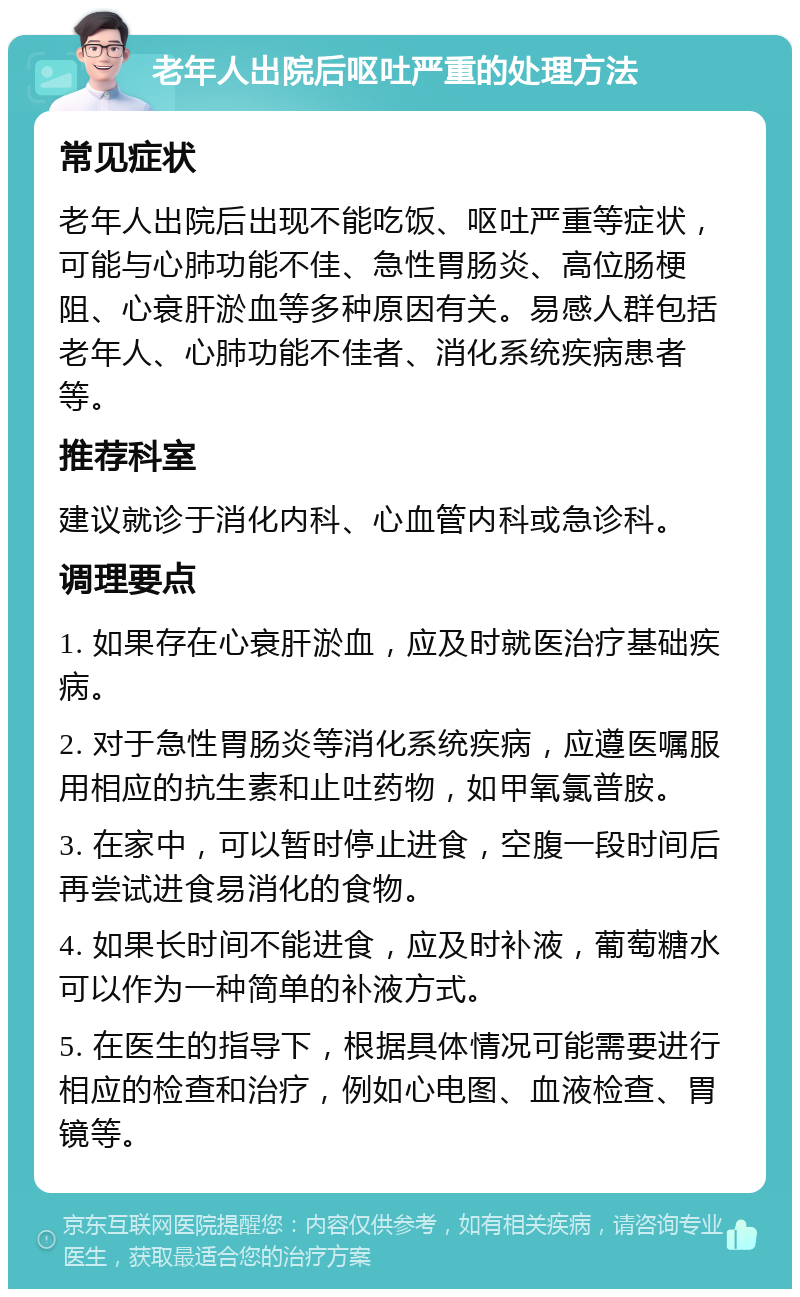 老年人出院后呕吐严重的处理方法 常见症状 老年人出院后出现不能吃饭、呕吐严重等症状，可能与心肺功能不佳、急性胃肠炎、高位肠梗阻、心衰肝淤血等多种原因有关。易感人群包括老年人、心肺功能不佳者、消化系统疾病患者等。 推荐科室 建议就诊于消化内科、心血管内科或急诊科。 调理要点 1. 如果存在心衰肝淤血，应及时就医治疗基础疾病。 2. 对于急性胃肠炎等消化系统疾病，应遵医嘱服用相应的抗生素和止吐药物，如甲氧氯普胺。 3. 在家中，可以暂时停止进食，空腹一段时间后再尝试进食易消化的食物。 4. 如果长时间不能进食，应及时补液，葡萄糖水可以作为一种简单的补液方式。 5. 在医生的指导下，根据具体情况可能需要进行相应的检查和治疗，例如心电图、血液检查、胃镜等。