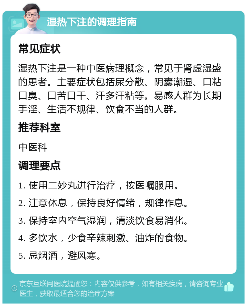 湿热下注的调理指南 常见症状 湿热下注是一种中医病理概念，常见于肾虚湿盛的患者。主要症状包括尿分散、阴囊潮湿、口粘口臭、口苦口干、汗多汗粘等。易感人群为长期手淫、生活不规律、饮食不当的人群。 推荐科室 中医科 调理要点 1. 使用二妙丸进行治疗，按医嘱服用。 2. 注意休息，保持良好情绪，规律作息。 3. 保持室内空气湿润，清淡饮食易消化。 4. 多饮水，少食辛辣刺激、油炸的食物。 5. 忌烟酒，避风寒。