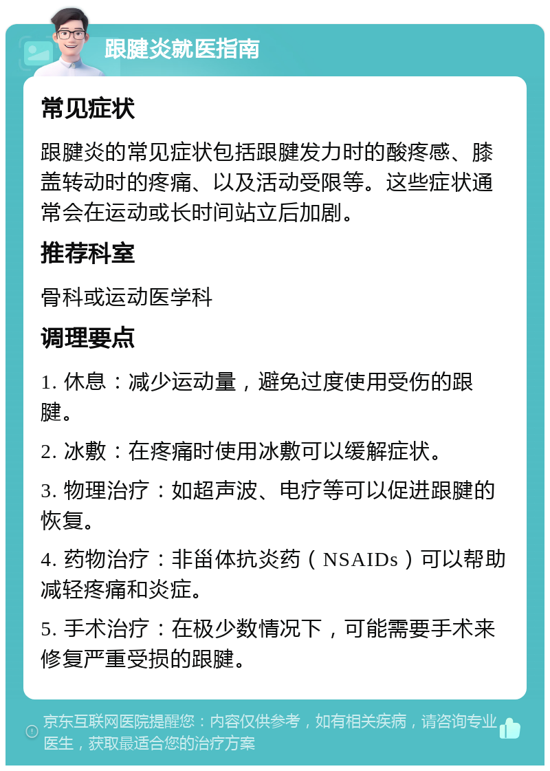 跟腱炎就医指南 常见症状 跟腱炎的常见症状包括跟腱发力时的酸疼感、膝盖转动时的疼痛、以及活动受限等。这些症状通常会在运动或长时间站立后加剧。 推荐科室 骨科或运动医学科 调理要点 1. 休息：减少运动量，避免过度使用受伤的跟腱。 2. 冰敷：在疼痛时使用冰敷可以缓解症状。 3. 物理治疗：如超声波、电疗等可以促进跟腱的恢复。 4. 药物治疗：非甾体抗炎药（NSAIDs）可以帮助减轻疼痛和炎症。 5. 手术治疗：在极少数情况下，可能需要手术来修复严重受损的跟腱。