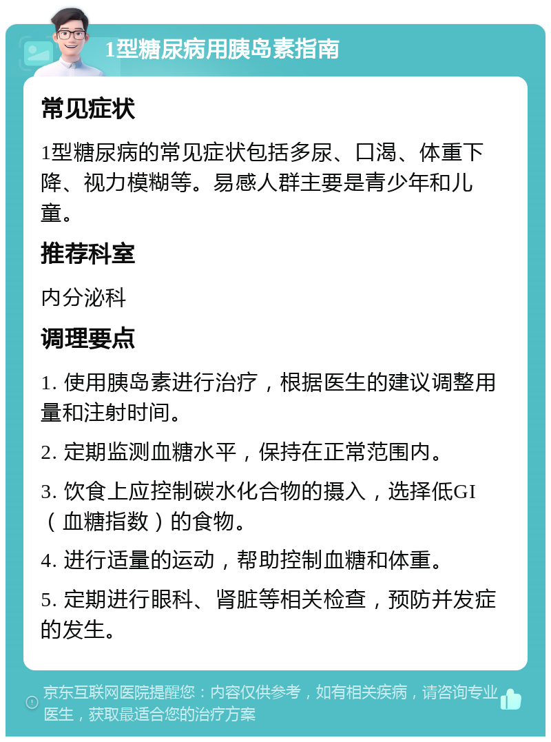 1型糖尿病用胰岛素指南 常见症状 1型糖尿病的常见症状包括多尿、口渴、体重下降、视力模糊等。易感人群主要是青少年和儿童。 推荐科室 内分泌科 调理要点 1. 使用胰岛素进行治疗，根据医生的建议调整用量和注射时间。 2. 定期监测血糖水平，保持在正常范围内。 3. 饮食上应控制碳水化合物的摄入，选择低GI（血糖指数）的食物。 4. 进行适量的运动，帮助控制血糖和体重。 5. 定期进行眼科、肾脏等相关检查，预防并发症的发生。