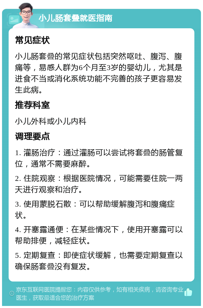 小儿肠套叠就医指南 常见症状 小儿肠套叠的常见症状包括突然呕吐、腹泻、腹痛等，易感人群为6个月至3岁的婴幼儿，尤其是进食不当或消化系统功能不完善的孩子更容易发生此病。 推荐科室 小儿外科或小儿内科 调理要点 1. 灌肠治疗：通过灌肠可以尝试将套叠的肠管复位，通常不需要麻醉。 2. 住院观察：根据医院情况，可能需要住院一两天进行观察和治疗。 3. 使用蒙脱石散：可以帮助缓解腹泻和腹痛症状。 4. 开塞露通便：在某些情况下，使用开塞露可以帮助排便，减轻症状。 5. 定期复查：即使症状缓解，也需要定期复查以确保肠套叠没有复发。