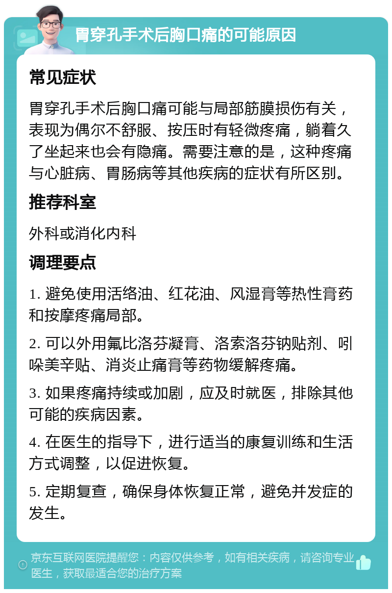 胃穿孔手术后胸口痛的可能原因 常见症状 胃穿孔手术后胸口痛可能与局部筋膜损伤有关，表现为偶尔不舒服、按压时有轻微疼痛，躺着久了坐起来也会有隐痛。需要注意的是，这种疼痛与心脏病、胃肠病等其他疾病的症状有所区别。 推荐科室 外科或消化内科 调理要点 1. 避免使用活络油、红花油、风湿膏等热性膏药和按摩疼痛局部。 2. 可以外用氟比洛芬凝膏、洛索洛芬钠贴剂、吲哚美辛贴、消炎止痛膏等药物缓解疼痛。 3. 如果疼痛持续或加剧，应及时就医，排除其他可能的疾病因素。 4. 在医生的指导下，进行适当的康复训练和生活方式调整，以促进恢复。 5. 定期复查，确保身体恢复正常，避免并发症的发生。