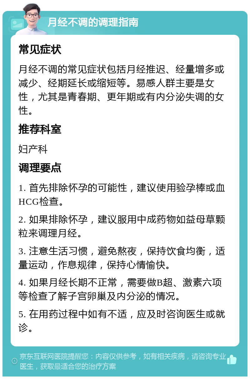 月经不调的调理指南 常见症状 月经不调的常见症状包括月经推迟、经量增多或减少、经期延长或缩短等。易感人群主要是女性，尤其是青春期、更年期或有内分泌失调的女性。 推荐科室 妇产科 调理要点 1. 首先排除怀孕的可能性，建议使用验孕棒或血HCG检查。 2. 如果排除怀孕，建议服用中成药物如益母草颗粒来调理月经。 3. 注意生活习惯，避免熬夜，保持饮食均衡，适量运动，作息规律，保持心情愉快。 4. 如果月经长期不正常，需要做B超、激素六项等检查了解子宫卵巢及内分泌的情况。 5. 在用药过程中如有不适，应及时咨询医生或就诊。