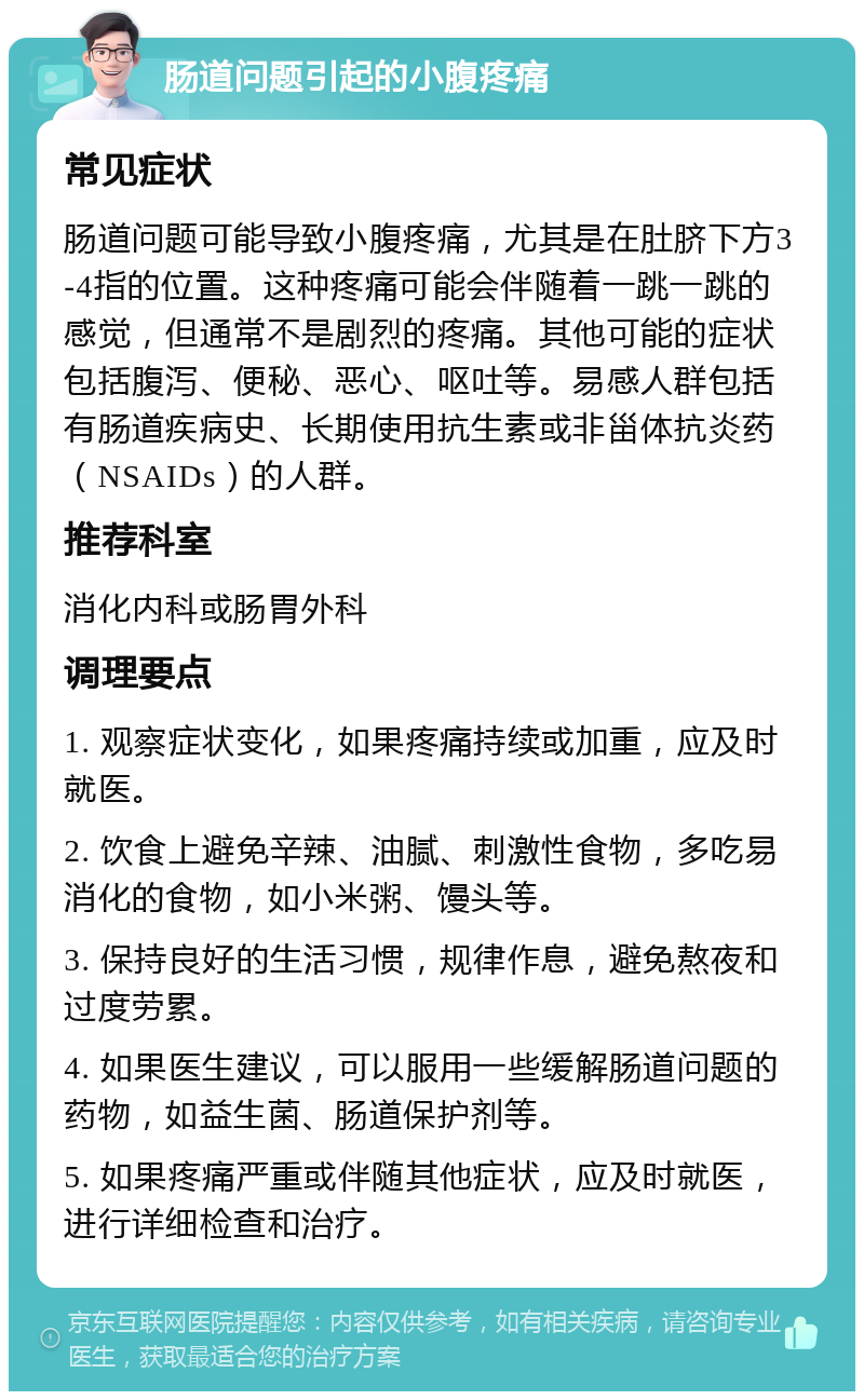 肠道问题引起的小腹疼痛 常见症状 肠道问题可能导致小腹疼痛，尤其是在肚脐下方3-4指的位置。这种疼痛可能会伴随着一跳一跳的感觉，但通常不是剧烈的疼痛。其他可能的症状包括腹泻、便秘、恶心、呕吐等。易感人群包括有肠道疾病史、长期使用抗生素或非甾体抗炎药（NSAIDs）的人群。 推荐科室 消化内科或肠胃外科 调理要点 1. 观察症状变化，如果疼痛持续或加重，应及时就医。 2. 饮食上避免辛辣、油腻、刺激性食物，多吃易消化的食物，如小米粥、馒头等。 3. 保持良好的生活习惯，规律作息，避免熬夜和过度劳累。 4. 如果医生建议，可以服用一些缓解肠道问题的药物，如益生菌、肠道保护剂等。 5. 如果疼痛严重或伴随其他症状，应及时就医，进行详细检查和治疗。