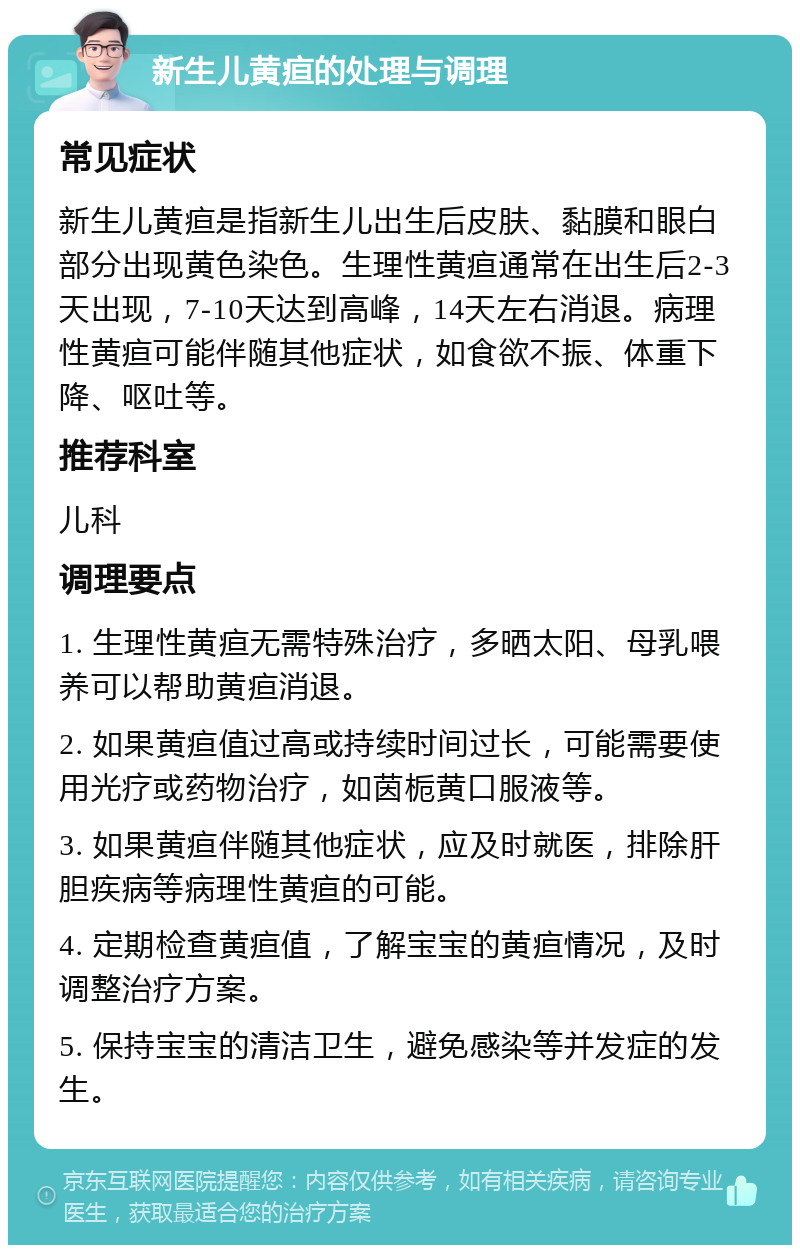 新生儿黄疸的处理与调理 常见症状 新生儿黄疸是指新生儿出生后皮肤、黏膜和眼白部分出现黄色染色。生理性黄疸通常在出生后2-3天出现，7-10天达到高峰，14天左右消退。病理性黄疸可能伴随其他症状，如食欲不振、体重下降、呕吐等。 推荐科室 儿科 调理要点 1. 生理性黄疸无需特殊治疗，多晒太阳、母乳喂养可以帮助黄疸消退。 2. 如果黄疸值过高或持续时间过长，可能需要使用光疗或药物治疗，如茵栀黄口服液等。 3. 如果黄疸伴随其他症状，应及时就医，排除肝胆疾病等病理性黄疸的可能。 4. 定期检查黄疸值，了解宝宝的黄疸情况，及时调整治疗方案。 5. 保持宝宝的清洁卫生，避免感染等并发症的发生。