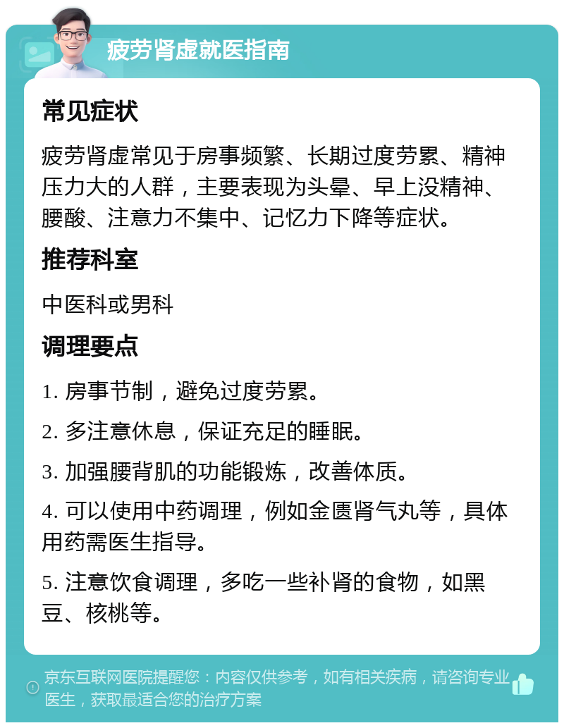 疲劳肾虚就医指南 常见症状 疲劳肾虚常见于房事频繁、长期过度劳累、精神压力大的人群，主要表现为头晕、早上没精神、腰酸、注意力不集中、记忆力下降等症状。 推荐科室 中医科或男科 调理要点 1. 房事节制，避免过度劳累。 2. 多注意休息，保证充足的睡眠。 3. 加强腰背肌的功能锻炼，改善体质。 4. 可以使用中药调理，例如金匮肾气丸等，具体用药需医生指导。 5. 注意饮食调理，多吃一些补肾的食物，如黑豆、核桃等。