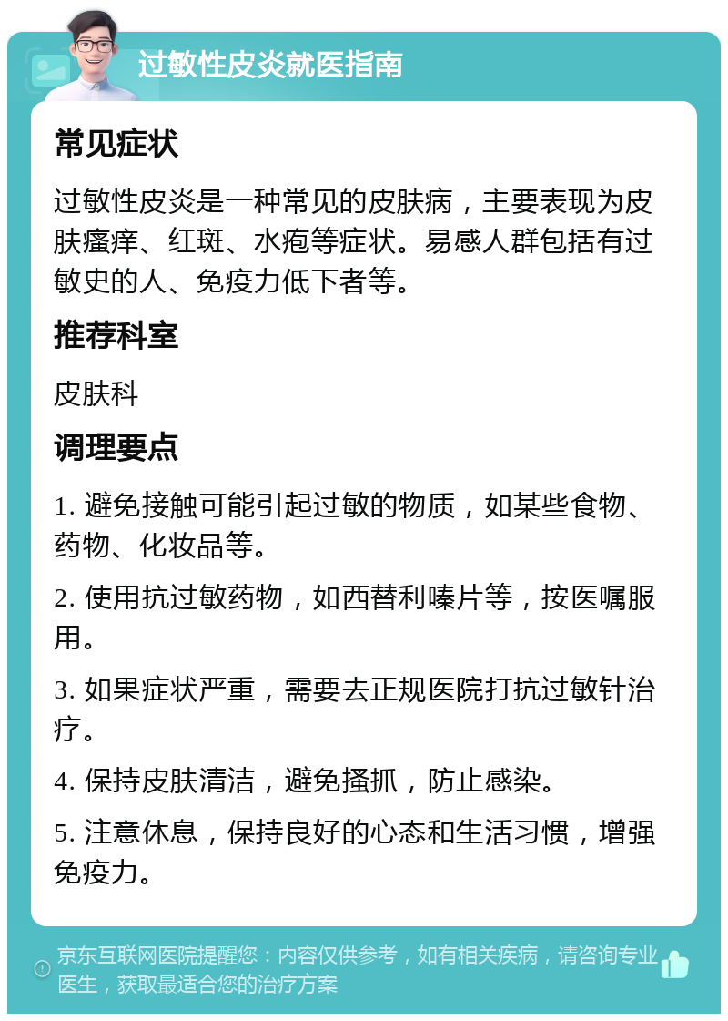 过敏性皮炎就医指南 常见症状 过敏性皮炎是一种常见的皮肤病，主要表现为皮肤瘙痒、红斑、水疱等症状。易感人群包括有过敏史的人、免疫力低下者等。 推荐科室 皮肤科 调理要点 1. 避免接触可能引起过敏的物质，如某些食物、药物、化妆品等。 2. 使用抗过敏药物，如西替利嗪片等，按医嘱服用。 3. 如果症状严重，需要去正规医院打抗过敏针治疗。 4. 保持皮肤清洁，避免搔抓，防止感染。 5. 注意休息，保持良好的心态和生活习惯，增强免疫力。