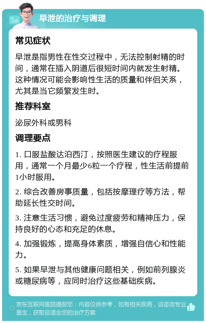 早泄的治疗与调理 常见症状 早泄是指男性在性交过程中，无法控制射精的时间，通常在插入阴道后很短时间内就发生射精。这种情况可能会影响性生活的质量和伴侣关系，尤其是当它频繁发生时。 推荐科室 泌尿外科或男科 调理要点 1. 口服盐酸达泊西汀，按照医生建议的疗程服用，通常一个月最少6粒一个疗程，性生活前提前1小时服用。 2. 综合改善房事质量，包括按摩理疗等方法，帮助延长性交时间。 3. 注意生活习惯，避免过度疲劳和精神压力，保持良好的心态和充足的休息。 4. 加强锻炼，提高身体素质，增强自信心和性能力。 5. 如果早泄与其他健康问题相关，例如前列腺炎或糖尿病等，应同时治疗这些基础疾病。