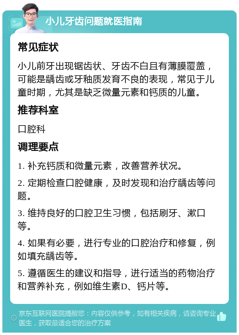 小儿牙齿问题就医指南 常见症状 小儿前牙出现锯齿状、牙齿不白且有薄膜覆盖，可能是龋齿或牙釉质发育不良的表现，常见于儿童时期，尤其是缺乏微量元素和钙质的儿童。 推荐科室 口腔科 调理要点 1. 补充钙质和微量元素，改善营养状况。 2. 定期检查口腔健康，及时发现和治疗龋齿等问题。 3. 维持良好的口腔卫生习惯，包括刷牙、漱口等。 4. 如果有必要，进行专业的口腔治疗和修复，例如填充龋齿等。 5. 遵循医生的建议和指导，进行适当的药物治疗和营养补充，例如维生素D、钙片等。