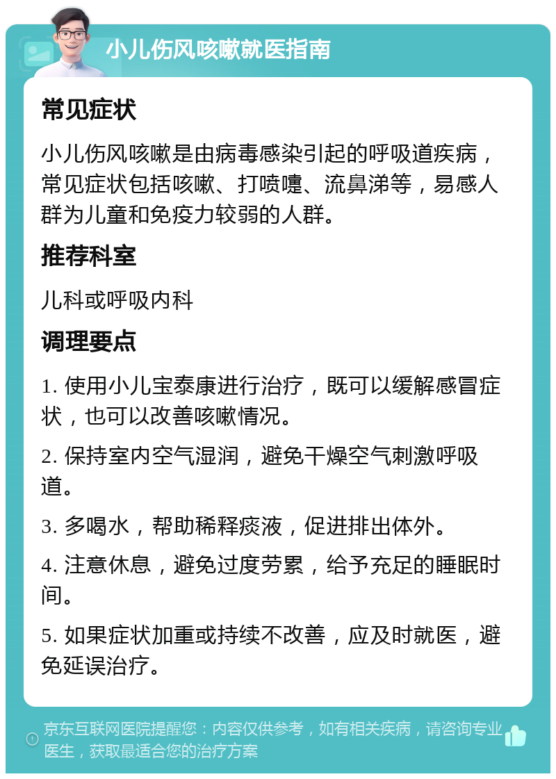 小儿伤风咳嗽就医指南 常见症状 小儿伤风咳嗽是由病毒感染引起的呼吸道疾病，常见症状包括咳嗽、打喷嚏、流鼻涕等，易感人群为儿童和免疫力较弱的人群。 推荐科室 儿科或呼吸内科 调理要点 1. 使用小儿宝泰康进行治疗，既可以缓解感冒症状，也可以改善咳嗽情况。 2. 保持室内空气湿润，避免干燥空气刺激呼吸道。 3. 多喝水，帮助稀释痰液，促进排出体外。 4. 注意休息，避免过度劳累，给予充足的睡眠时间。 5. 如果症状加重或持续不改善，应及时就医，避免延误治疗。