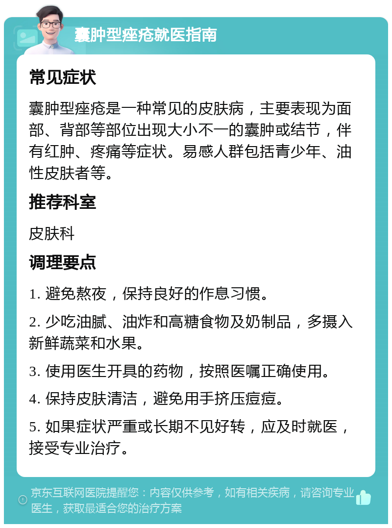 囊肿型痤疮就医指南 常见症状 囊肿型痤疮是一种常见的皮肤病，主要表现为面部、背部等部位出现大小不一的囊肿或结节，伴有红肿、疼痛等症状。易感人群包括青少年、油性皮肤者等。 推荐科室 皮肤科 调理要点 1. 避免熬夜，保持良好的作息习惯。 2. 少吃油腻、油炸和高糖食物及奶制品，多摄入新鲜蔬菜和水果。 3. 使用医生开具的药物，按照医嘱正确使用。 4. 保持皮肤清洁，避免用手挤压痘痘。 5. 如果症状严重或长期不见好转，应及时就医，接受专业治疗。