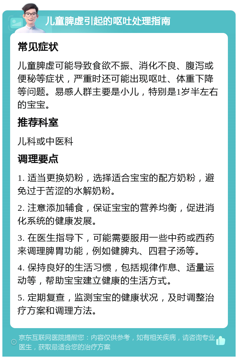 儿童脾虚引起的呕吐处理指南 常见症状 儿童脾虚可能导致食欲不振、消化不良、腹泻或便秘等症状，严重时还可能出现呕吐、体重下降等问题。易感人群主要是小儿，特别是1岁半左右的宝宝。 推荐科室 儿科或中医科 调理要点 1. 适当更换奶粉，选择适合宝宝的配方奶粉，避免过于苦涩的水解奶粉。 2. 注意添加辅食，保证宝宝的营养均衡，促进消化系统的健康发展。 3. 在医生指导下，可能需要服用一些中药或西药来调理脾胃功能，例如健脾丸、四君子汤等。 4. 保持良好的生活习惯，包括规律作息、适量运动等，帮助宝宝建立健康的生活方式。 5. 定期复查，监测宝宝的健康状况，及时调整治疗方案和调理方法。