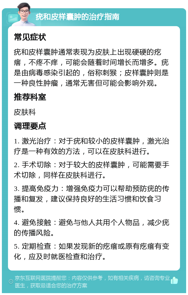 疣和皮样囊肿的治疗指南 常见症状 疣和皮样囊肿通常表现为皮肤上出现硬硬的疙瘩，不疼不痒，可能会随着时间增长而增多。疣是由病毒感染引起的，俗称刺猴；皮样囊肿则是一种良性肿瘤，通常无害但可能会影响外观。 推荐科室 皮肤科 调理要点 1. 激光治疗：对于疣和较小的皮样囊肿，激光治疗是一种有效的方法，可以在皮肤科进行。 2. 手术切除：对于较大的皮样囊肿，可能需要手术切除，同样在皮肤科进行。 3. 提高免疫力：增强免疫力可以帮助预防疣的传播和复发，建议保持良好的生活习惯和饮食习惯。 4. 避免接触：避免与他人共用个人物品，减少疣的传播风险。 5. 定期检查：如果发现新的疙瘩或原有疙瘩有变化，应及时就医检查和治疗。