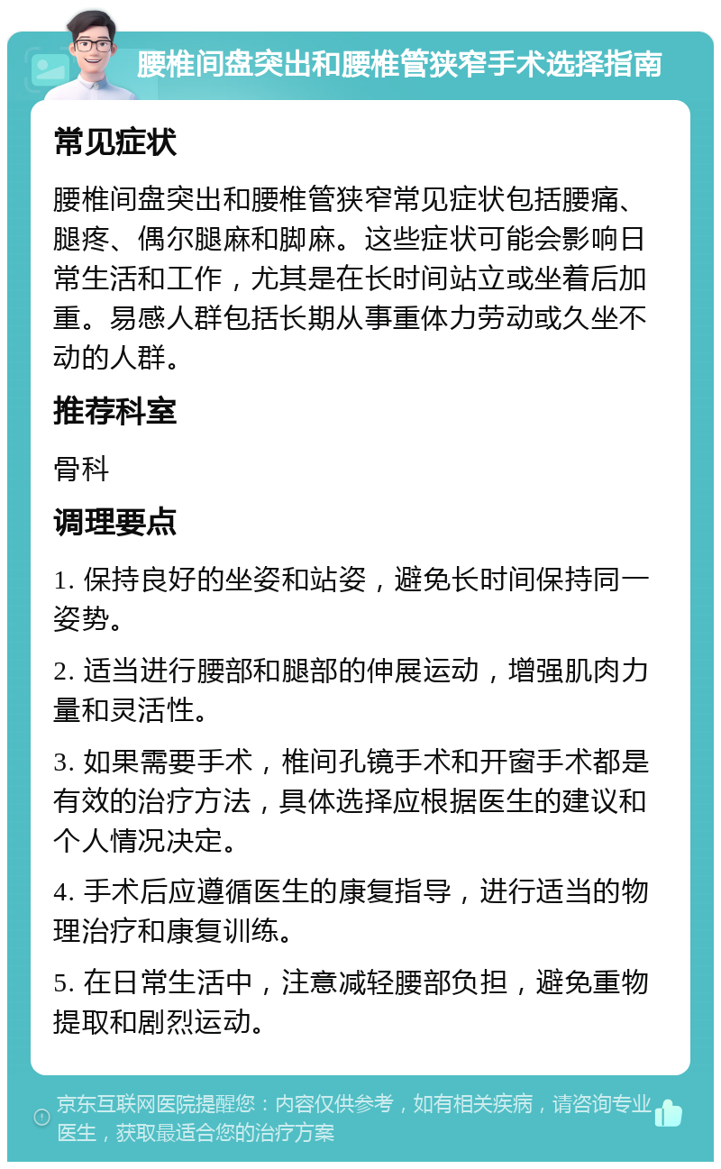 腰椎间盘突出和腰椎管狭窄手术选择指南 常见症状 腰椎间盘突出和腰椎管狭窄常见症状包括腰痛、腿疼、偶尔腿麻和脚麻。这些症状可能会影响日常生活和工作，尤其是在长时间站立或坐着后加重。易感人群包括长期从事重体力劳动或久坐不动的人群。 推荐科室 骨科 调理要点 1. 保持良好的坐姿和站姿，避免长时间保持同一姿势。 2. 适当进行腰部和腿部的伸展运动，增强肌肉力量和灵活性。 3. 如果需要手术，椎间孔镜手术和开窗手术都是有效的治疗方法，具体选择应根据医生的建议和个人情况决定。 4. 手术后应遵循医生的康复指导，进行适当的物理治疗和康复训练。 5. 在日常生活中，注意减轻腰部负担，避免重物提取和剧烈运动。