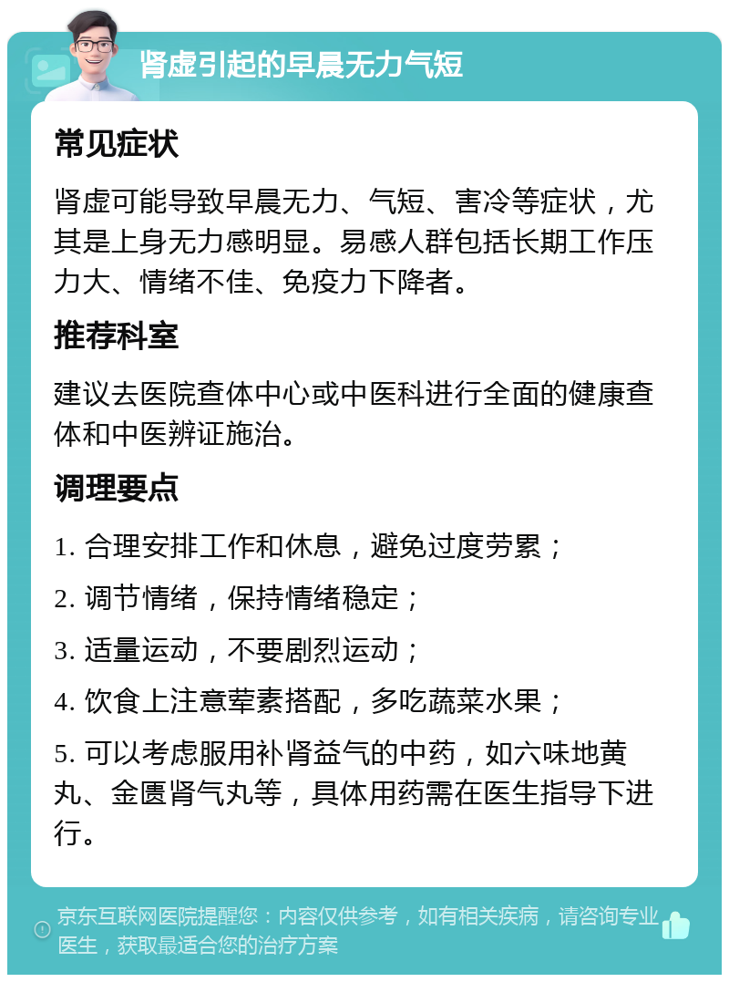 肾虚引起的早晨无力气短 常见症状 肾虚可能导致早晨无力、气短、害冷等症状，尤其是上身无力感明显。易感人群包括长期工作压力大、情绪不佳、免疫力下降者。 推荐科室 建议去医院查体中心或中医科进行全面的健康查体和中医辨证施治。 调理要点 1. 合理安排工作和休息，避免过度劳累； 2. 调节情绪，保持情绪稳定； 3. 适量运动，不要剧烈运动； 4. 饮食上注意荤素搭配，多吃蔬菜水果； 5. 可以考虑服用补肾益气的中药，如六味地黄丸、金匮肾气丸等，具体用药需在医生指导下进行。