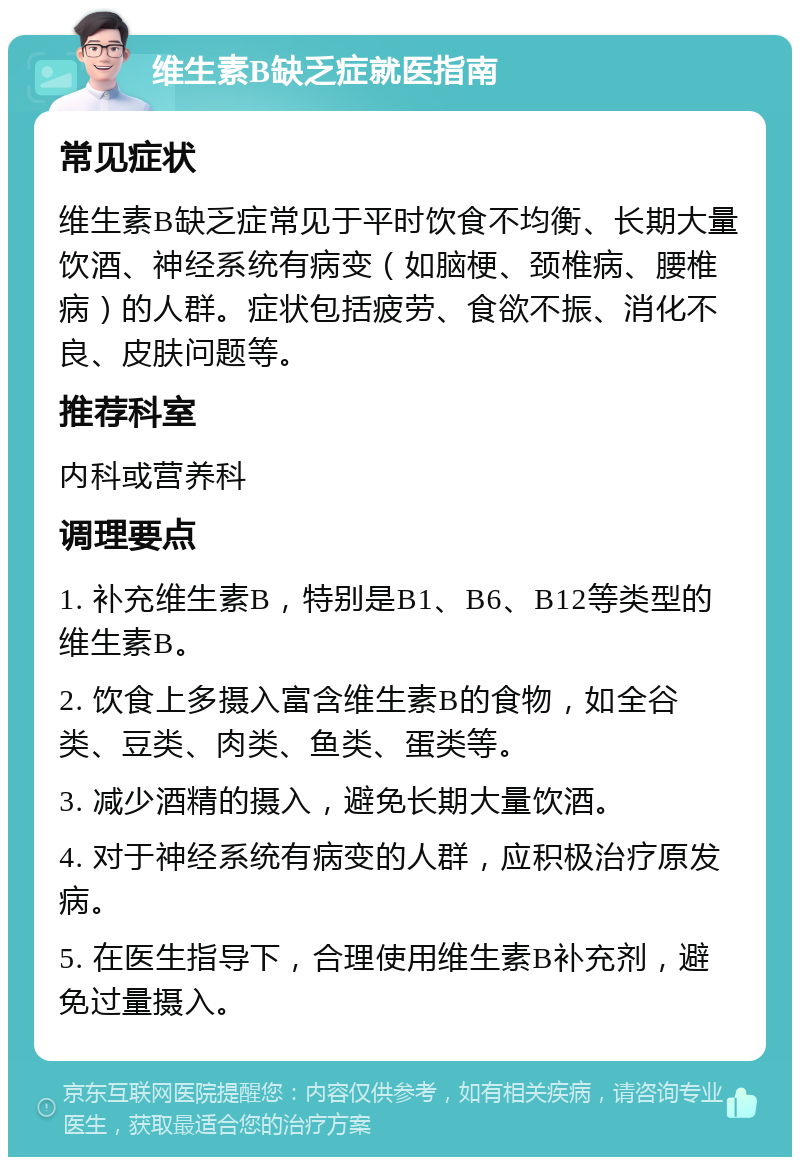 维生素B缺乏症就医指南 常见症状 维生素B缺乏症常见于平时饮食不均衡、长期大量饮酒、神经系统有病变（如脑梗、颈椎病、腰椎病）的人群。症状包括疲劳、食欲不振、消化不良、皮肤问题等。 推荐科室 内科或营养科 调理要点 1. 补充维生素B，特别是B1、B6、B12等类型的维生素B。 2. 饮食上多摄入富含维生素B的食物，如全谷类、豆类、肉类、鱼类、蛋类等。 3. 减少酒精的摄入，避免长期大量饮酒。 4. 对于神经系统有病变的人群，应积极治疗原发病。 5. 在医生指导下，合理使用维生素B补充剂，避免过量摄入。