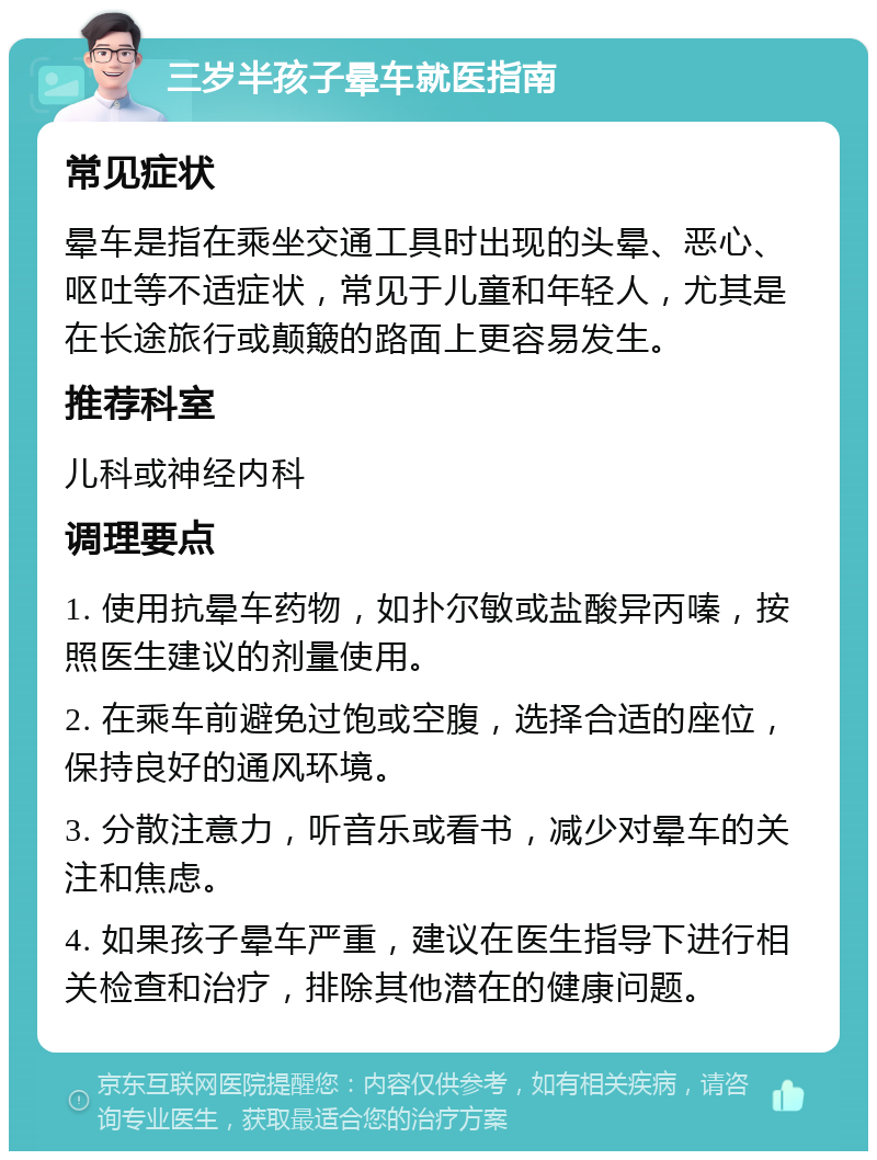 三岁半孩子晕车就医指南 常见症状 晕车是指在乘坐交通工具时出现的头晕、恶心、呕吐等不适症状，常见于儿童和年轻人，尤其是在长途旅行或颠簸的路面上更容易发生。 推荐科室 儿科或神经内科 调理要点 1. 使用抗晕车药物，如扑尔敏或盐酸异丙嗪，按照医生建议的剂量使用。 2. 在乘车前避免过饱或空腹，选择合适的座位，保持良好的通风环境。 3. 分散注意力，听音乐或看书，减少对晕车的关注和焦虑。 4. 如果孩子晕车严重，建议在医生指导下进行相关检查和治疗，排除其他潜在的健康问题。