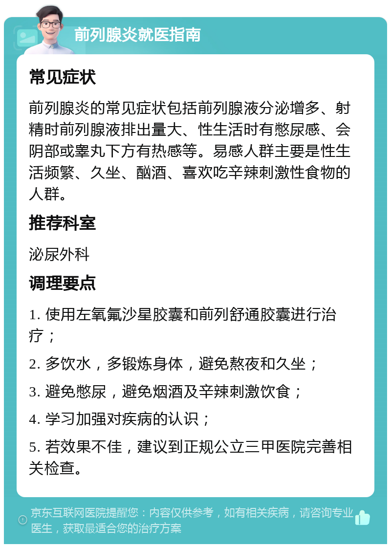 前列腺炎就医指南 常见症状 前列腺炎的常见症状包括前列腺液分泌增多、射精时前列腺液排出量大、性生活时有憋尿感、会阴部或睾丸下方有热感等。易感人群主要是性生活频繁、久坐、酗酒、喜欢吃辛辣刺激性食物的人群。 推荐科室 泌尿外科 调理要点 1. 使用左氧氟沙星胶囊和前列舒通胶囊进行治疗； 2. 多饮水，多锻炼身体，避免熬夜和久坐； 3. 避免憋尿，避免烟酒及辛辣刺激饮食； 4. 学习加强对疾病的认识； 5. 若效果不佳，建议到正规公立三甲医院完善相关检查。