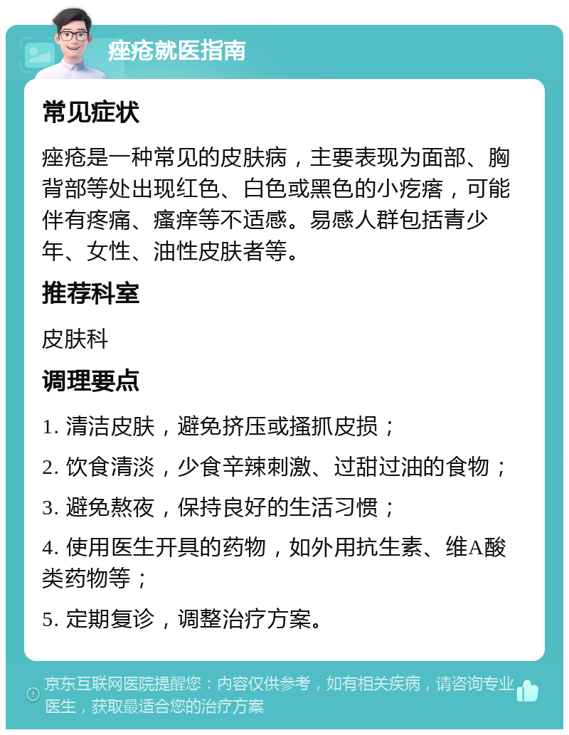 痤疮就医指南 常见症状 痤疮是一种常见的皮肤病，主要表现为面部、胸背部等处出现红色、白色或黑色的小疙瘩，可能伴有疼痛、瘙痒等不适感。易感人群包括青少年、女性、油性皮肤者等。 推荐科室 皮肤科 调理要点 1. 清洁皮肤，避免挤压或搔抓皮损； 2. 饮食清淡，少食辛辣刺激、过甜过油的食物； 3. 避免熬夜，保持良好的生活习惯； 4. 使用医生开具的药物，如外用抗生素、维A酸类药物等； 5. 定期复诊，调整治疗方案。